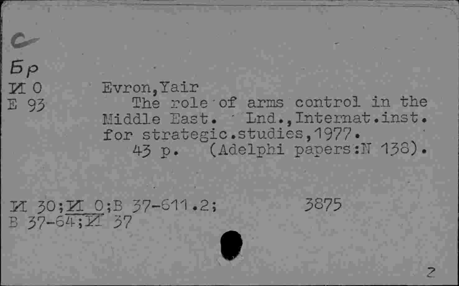 ﻿5P
pe o
E 93
Evron,Yair
The role of arms control in the Middle East. ' End.,Internat.inst. for strategic.studies,1977«
43 p. (Adelphi papers:N 133)•
M 30 ;2 B 37-64
0;B 37-611.2;
3875
Z